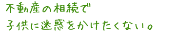 不動産の相続で 子供に迷惑をかけたくない。